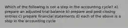 Which of the following is not a step in the accounting cycle? a) prepare an adjusted trial balance b) prepare and post closing entries c) prepare financial statements d) each of the above is a step in the accounting cycle