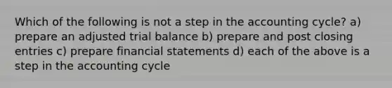 Which of the following is not a step in the accounting cycle? a) prepare an adjusted trial balance b) prepare and post closing entries c) prepare financial statements d) each of the above is a step in the accounting cycle