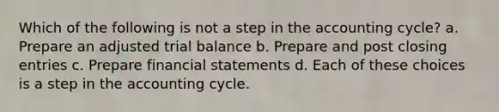 Which of the following is not a step in the accounting cycle? a. Prepare an adjusted trial balance b. Prepare and post closing entries c. Prepare financial statements d. Each of these choices is a step in the accounting cycle.