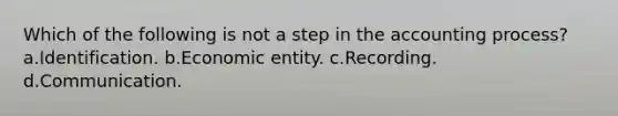 Which of the following is not a step in the accounting process? a.Identification. b.Economic entity. c.Recording. d.Communication.