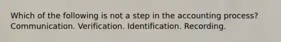 Which of the following is not a step in the accounting process? Communication. Verification. Identification. Recording.