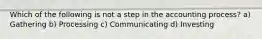 Which of the following is not a step in the accounting process? a) Gathering b) Processing c) Communicating d) Investing