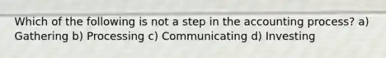 Which of the following is not a step in the accounting process? a) Gathering b) Processing c) Communicating d) Investing