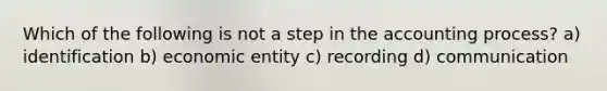 Which of the following is not a step in the accounting process? a) identification b) economic entity c) recording d) communication