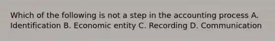 Which of the following is not a step in the accounting process A. Identification B. Economic entity C. Recording D. Communication