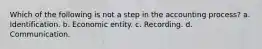 Which of the following is not a step in the accounting process? a. Identification. b. Economic entity. c. Recording. d. Communication.