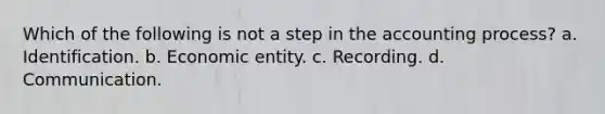 Which of the following is not a step in the accounting process? a. Identification. b. Economic entity. c. Recording. d. Communication.