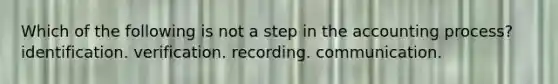 Which of the following is not a step in the accounting process? identification. verification. recording. communication.