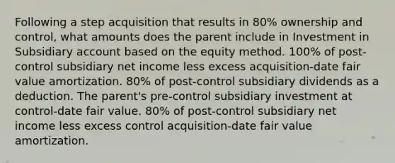 Following a step acquisition that results in 80% ownership and control, what amounts does the parent include in Investment in Subsidiary account based on the equity method. 100% of post-control subsidiary net income less excess acquisition-date fair value amortization. 80% of post-control subsidiary dividends as a deduction. The parent's pre-control subsidiary investment at control-date fair value. 80% of post-control subsidiary net income less excess control acquisition-date fair value amortization.