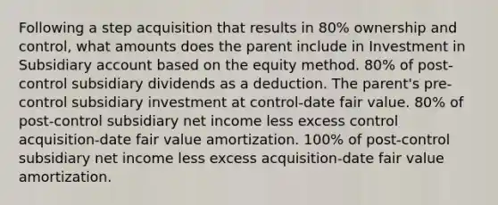 Following a step acquisition that results in 80% ownership and control, what amounts does the parent include in Investment in Subsidiary account based on the equity method. 80% of post-control subsidiary dividends as a deduction. The parent's pre-control subsidiary investment at control-date fair value. 80% of post-control subsidiary net income less excess control acquisition-date fair value amortization. 100% of post-control subsidiary net income less excess acquisition-date fair value amortization.