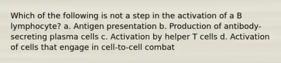 Which of the following is not a step in the activation of a B lymphocyte? a. Antigen presentation b. Production of antibody-secreting plasma cells c. Activation by helper T cells d. Activation of cells that engage in cell-to-cell combat