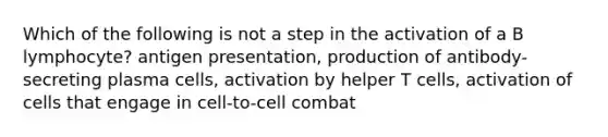 Which of the following is not a step in the activation of a B lymphocyte? antigen presentation, production of antibody-secreting plasma cells, activation by helper T cells, activation of cells that engage in cell-to-cell combat