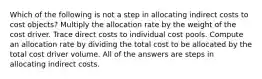 Which of the following is not a step in allocating indirect costs to cost objects? Multiply the allocation rate by the weight of the cost driver. Trace direct costs to individual cost pools. Compute an allocation rate by dividing the total cost to be allocated by the total cost driver volume. All of the answers are steps in allocating indirect costs.