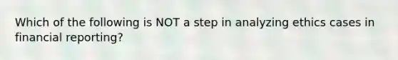 Which of the following is NOT a step in analyzing ethics cases in financial reporting?