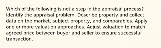 Which of the following is not a step in the appraisal process? Identify the appraisal problem. Describe property and collect data on the market, subject property, and comparables. Apply one or more valuation approaches. Adjust valuation to match agreed price between buyer and seller to ensure successful transaction.