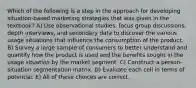 Which of the following is a step in the approach for developing situation-based marketing strategies that was given in the textbook? A) Use observational studies, focus group discussions, depth interviews, and secondary data to discover the various usage situations that influence the consumption of the product. B) Survey a large sample of consumers to better understand and quantify how the product is used and the benefits sought in the usage situation by the market segment. C) Construct a person- situation segmentation matrix. D) Evaluate each cell in terms of potential. E) All of these choices are correct.