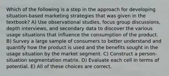 Which of the following is a step in the approach for developing situation-based marketing strategies that was given in the textbook? A) Use observational studies, focus group discussions, depth interviews, and secondary data to discover the various usage situations that influence the consumption of the product. B) Survey a large sample of consumers to better understand and quantify how the product is used and the benefits sought in the usage situation by the market segment. C) Construct a person- situation segmentation matrix. D) Evaluate each cell in terms of potential. E) All of these choices are correct.