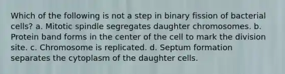 Which of the following is not a step in binary fission of bacterial cells? a. Mitotic spindle segregates daughter chromosomes. b. Protein band forms in the center of the cell to mark the division site. c. Chromosome is replicated. d. Septum formation separates the cytoplasm of the daughter cells.