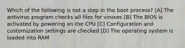 Which of the following is not a step in the boot process? [A] The antivirus program checks all files for viruses [B] The BIOS is activated by powering on the CPU [C] Configuration and customization settings are checked [D] The operating system is loaded into RAM