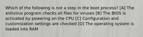 Which of the following is not a step in the boot process? [A] The antivirus program checks all files for viruses [B] The BIOS is activated by powering on the CPU [C] Configuration and customization settings are checked [D] The operating system is loaded into RAM