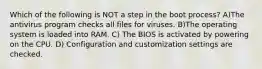 Which of the following is NOT a step in the boot process? A)The antivirus program checks all files for viruses. B)The operating system is loaded into RAM. C) The BIOS is activated by powering on the CPU. D) Configuration and customization settings are checked.