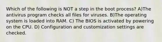 Which of the following is NOT a step in the boot process? A)The antivirus program checks all files for viruses. B)The operating system is loaded into RAM. C) The BIOS is activated by powering on the CPU. D) Configuration and customization settings are checked.