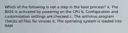 Which of the following is not a step in the boot process? a, The BIOS is activated by powering on the CPU b, Configuration and customization settings are checked c, The antivirus program checks all files for viruses d, The operating system is loaded into RAM