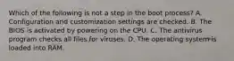 Which of the following is not a step in the boot process? A. Configuration and customization settings are checked. B. The BIOS is activated by powering on the CPU. C. The antivirus program checks all files for viruses. D. The operating system is loaded into RAM.