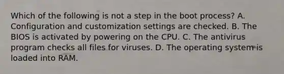 Which of the following is not a step in the boot process? A. Configuration and customization settings are checked. B. The BIOS is activated by powering on the CPU. C. The antivirus program checks all files for viruses. D. The operating system is loaded into RAM.