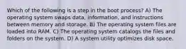 Which of the following is a step in the boot process? A) The operating system swaps data, information, and instructions between memory and storage. B) The operating system files are loaded into RAM. C) The operating system catalogs the files and folders on the system. D) A system utility optimizes disk space.