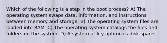 Which of the following is a step in the boot process? A) The operating system swaps data, information, and instructions between memory and storage. B) The operating system files are loaded into RAM. C) The operating system catalogs the files and folders on the system. D) A system utility optimizes disk space.