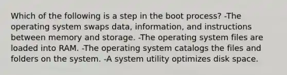 Which of the following is a step in the boot process? -The operating system swaps data, information, and instructions between memory and storage. -The operating system files are loaded into RAM. -The operating system catalogs the files and folders on the system. -A system utility optimizes disk space.