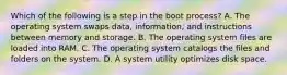 Which of the following is a step in the boot process? A. The operating system swaps data, information, and instructions between memory and storage. B. The operating system files are loaded into RAM. C. The operating system catalogs the files and folders on the system. D. A system utility optimizes disk space.