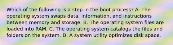 Which of the following is a step in the boot process? A. The operating system swaps data, information, and instructions between memory and storage. B. The operating system files are loaded into RAM. C. The operating system catalogs the files and folders on the system. D. A system utility optimizes disk space.