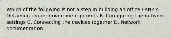 Which of the following is not a step in building an office LAN? A. Obtaining proper government permits B. Configuring the network settings C. Connecting the devices together D. Network documentation