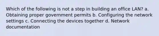 Which of the following is not a step in building an office LAN? a. Obtaining proper government permits b. Configuring the network settings c. Connecting the devices together d. Network documentation