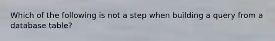 Which of the following is not a step when building a query from a database table?