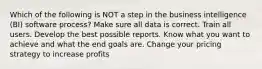 Which of the following is NOT a step in the business intelligence (BI) software process? Make sure all data is correct. Train all users. Develop the best possible reports. Know what you want to achieve and what the end goals are. Change your pricing strategy to increase profits