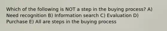 Which of the following is NOT a step in the buying process? A) Need recognition B) Information search C) Evaluation D) Purchase E) All are steps in the buying process