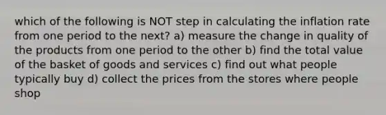 which of the following is NOT step in calculating the inflation rate from one period to the next? a) measure the change in quality of the products from one period to the other b) find the total value of the basket of goods and services c) find out what people typically buy d) collect the prices from the stores where people shop