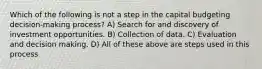 Which of the following is not a step in the capital budgeting decision-making process? A) Search for and discovery of investment opportunities. B) Collection of data. C) Evaluation and decision making. D) All of these above are steps used in this process