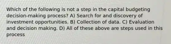 Which of the following is not a step in the capital budgeting decision-making process? A) Search for and discovery of investment opportunities. B) Collection of data. C) Evaluation and decision making. D) All of these above are steps used in this process