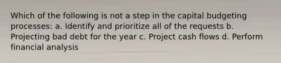 Which of the following is not a step in the capital budgeting processes: a. Identify and prioritize all of the requests b. Projecting bad debt for the year c. Project cash flows d. Perform financial analysis