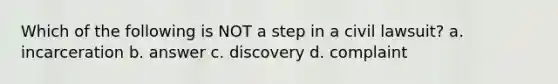 Which of the following is NOT a step in a civil lawsuit? a. incarceration b. answer c. discovery d. complaint