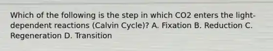 Which of the following is the step in which CO2 enters the light-dependent reactions (Calvin Cycle)? A. Fixation B. Reduction C. Regeneration D. Transition