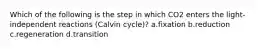 Which of the following is the step in which CO2 enters the light-independent reactions (Calvin cycle)? a.fixation b.reduction c.regeneration d.transition