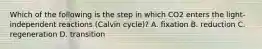 Which of the following is the step in which CO2 enters the light-independent reactions (Calvin cycle)? A. fixation B. reduction C. regeneration D. transition