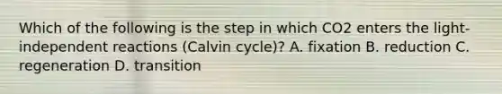 Which of the following is the step in which CO2 enters the light-independent reactions (Calvin cycle)? A. fixation B. reduction C. regeneration D. transition