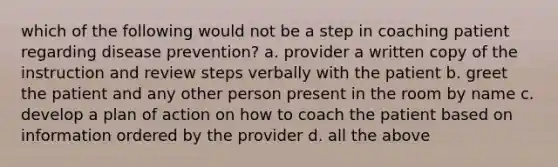 which of the following would not be a step in coaching patient regarding disease prevention? a. provider a written copy of the instruction and review steps verbally with the patient b. greet the patient and any other person present in the room by name c. develop a plan of action on how to coach the patient based on information ordered by the provider d. all the above