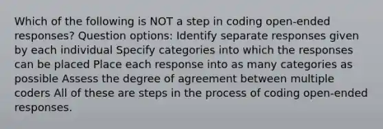 Which of the following is NOT a step in coding open-ended responses? Question options: Identify separate responses given by each individual Specify categories into which the responses can be placed Place each response into as many categories as possible Assess the degree of agreement between multiple coders All of these are steps in the process of coding open-ended responses.